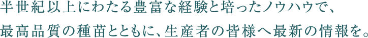 半世紀以上にわたる豊富な経験を培ったノウハウで、最高品質の種苗とともに、生産者の皆様へ最新の情報を。